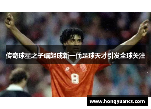 传奇球星之子崛起成新一代足球天才引发全球关注