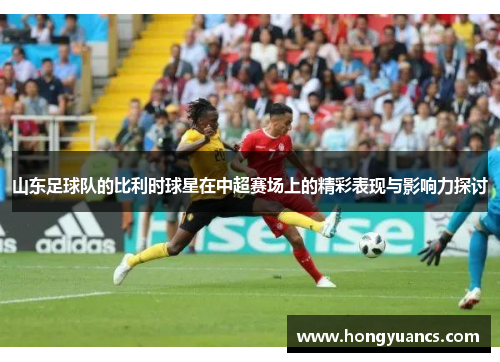 山东足球队的比利时球星在中超赛场上的精彩表现与影响力探讨